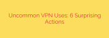 Uncommon VPN Uses: 6 Surprising Actions