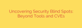 Uncovering Security Blind Spots: Beyond Tools and CVEs
