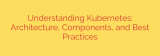 Understanding Kubernetes: Architecture, Components, and Best Practices