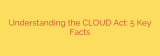 Understanding the CLOUD Act: 5 Key Facts