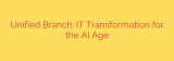 Unified Branch: IT Transformation for the AI Age