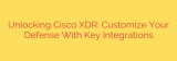 Unlocking Cisco XDR: Customize Your Defense With Key Integrations