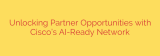 Unlocking Partner Opportunities with Cisco’s AI-Ready Network