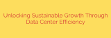 Unlocking Sustainable Growth Through Data Center Efficiency