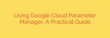 Using Google Cloud Parameter Manager: A Practical Guide