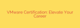 VMware Certification: Elevate Your Career