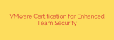 VMware Certification for Enhanced Team Security