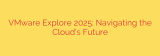 VMware Explore 2025: Navigating the Cloud’s Future