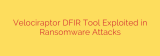 Velociraptor DFIR Tool Exploited in Ransomware Attacks