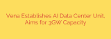 Vena Establishes AI Data Center Unit, Aims for 3GW Capacity