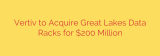 Vertiv to Acquire Great Lakes Data Racks for $200 Million