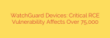 WatchGuard Devices: Critical RCE Vulnerability Affects Over 75,000