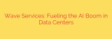 Wave Services: Fueling the AI Boom in Data Centers