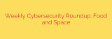 Weekly Cybersecurity Roundup: Food and Space