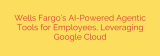 Wells Fargo’s AI-Powered Agentic Tools for Employees, Leveraging Google Cloud