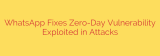 WhatsApp Fixes Zero-Day Vulnerability Exploited in Attacks