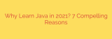Why Learn Java in 2021? 7 Compelling Reasons