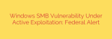 Windows SMB Vulnerability Under Active Exploitation: Federal Alert
