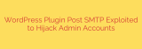 WordPress Plugin Post SMTP Exploited to Hijack Admin Accounts