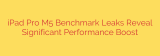 iPad Pro M5 Benchmark Leaks Reveal Significant Performance Boost