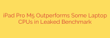 iPad Pro M5 Outperforms Some Laptop CPUs in Leaked Benchmark