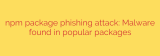 npm package phishing attack: Malware found in popular packages